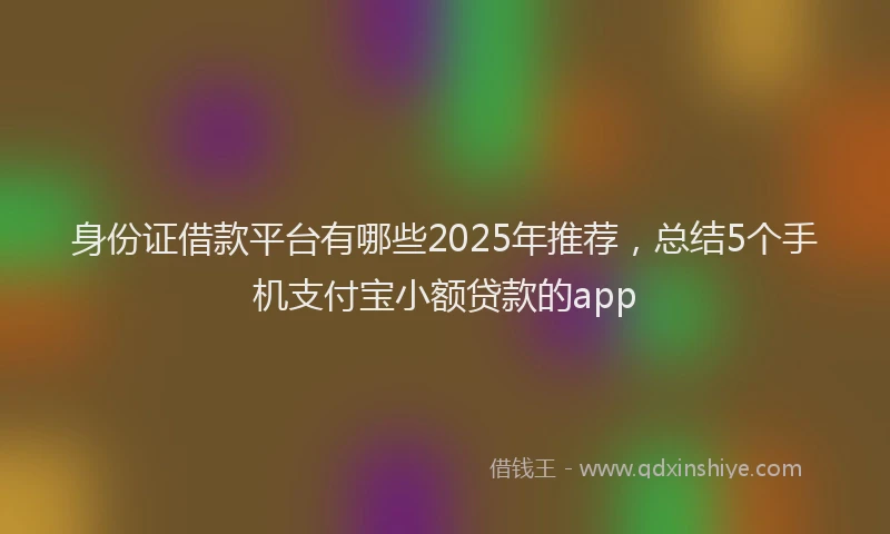 身份证借款平台有哪些2025年推荐，总结5个手机支付宝小额贷款的app