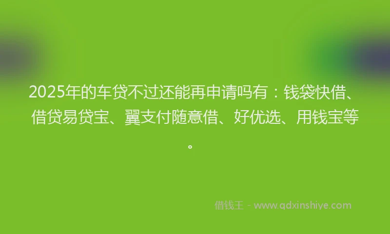 2025年的车贷不过还能再申请吗有：钱袋快借、借贷易贷宝、翼支付随意借、好优选、用钱宝等。