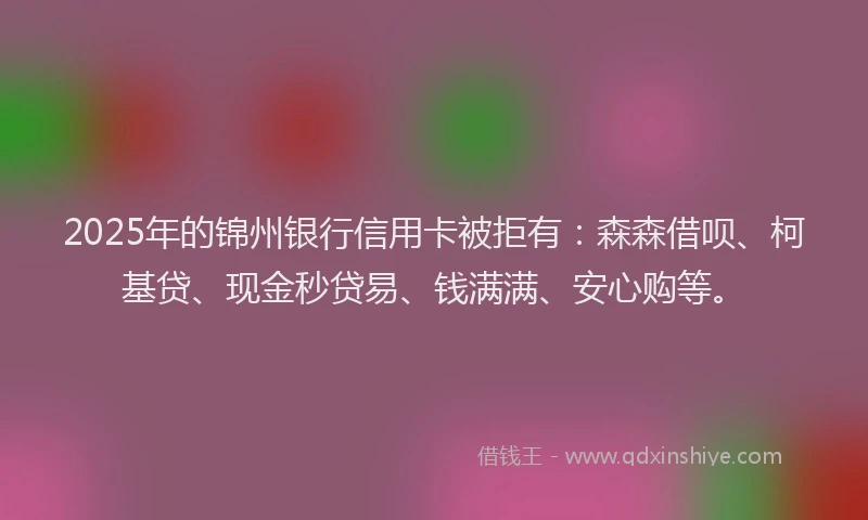 2025年的锦州银行信用卡被拒有：森森借呗、柯基贷、现金秒贷易、钱满满、安心购等。