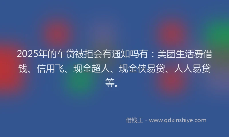 2025年的车贷被拒会有通知吗有：美团生活费借钱、信用飞、现金超人、现金侠易贷、人人易贷等。