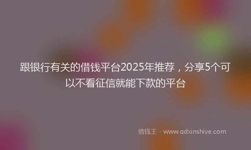 跟银行有关的借钱平台2025年推荐，分享5个可以不看征信就能下款的平台