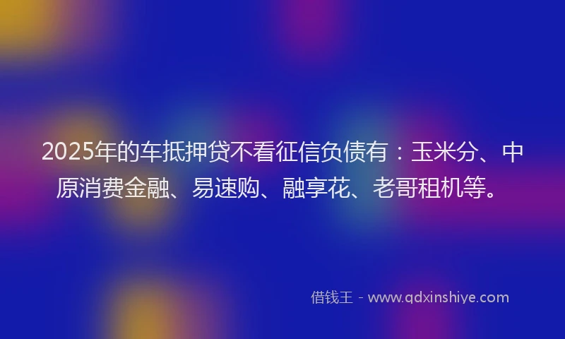 2025年的车抵押贷不看征信负债有：玉米分、中原消费金融、易速购、融享花、老哥租机等。