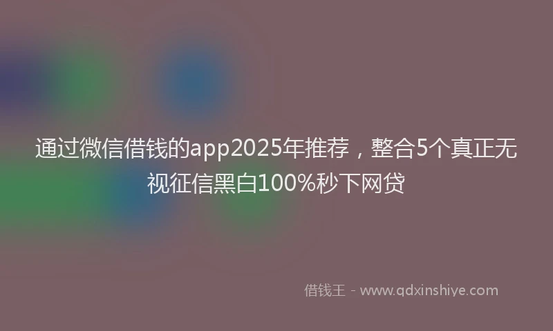 通过微信借钱的app2025年推荐，整合5个真正无视征信黑白100%秒下网贷