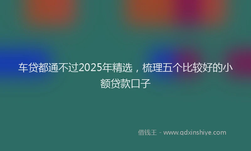 车贷都通不过2025年精选，梳理五个比较好的小额贷款口子