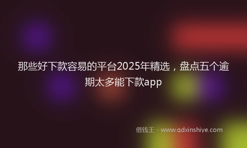 那些好下款容易的平台2025年精选，盘点五个逾期太多能下款app