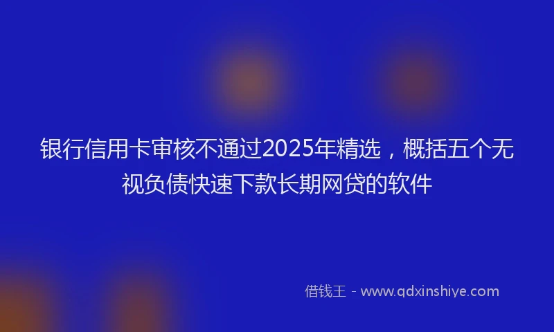 银行信用卡审核不通过2025年精选，概括五个无视负债快速下款长期网贷的软件