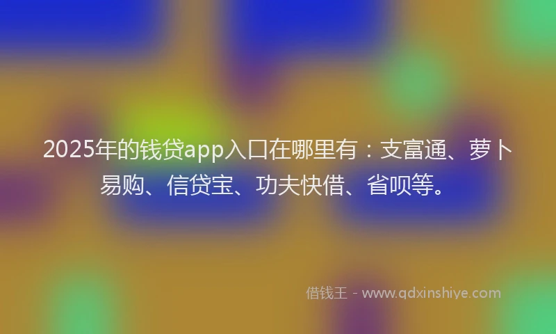 2025年的钱贷app入口在哪里有：支富通、萝卜易购、信贷宝、功夫快借、省呗等。