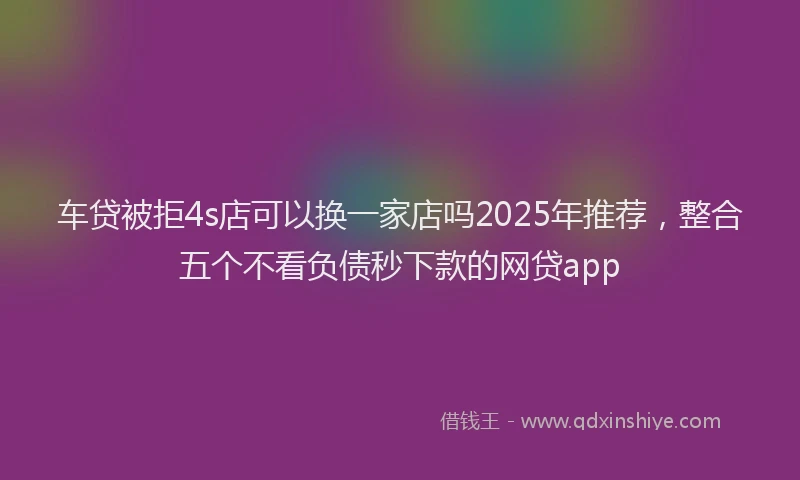 车贷被拒4s店可以换一家店吗2025年推荐，整合五个不看负债秒下款的网贷app