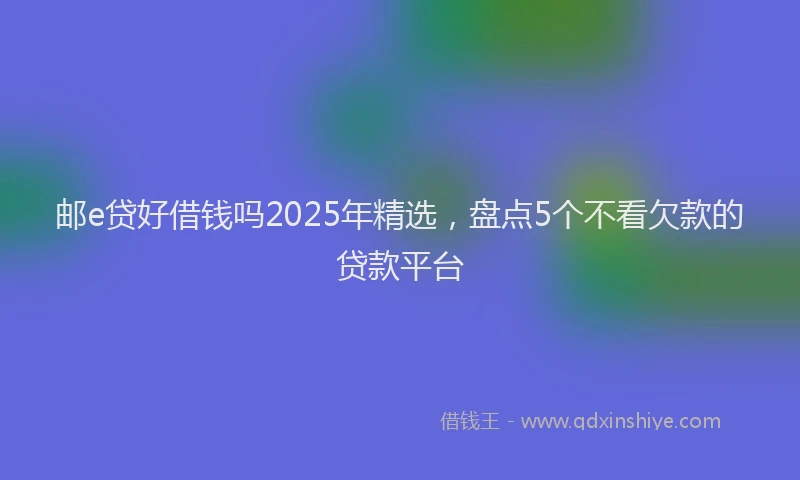 邮e贷好借钱吗2025年精选，盘点5个不看欠款的贷款平台