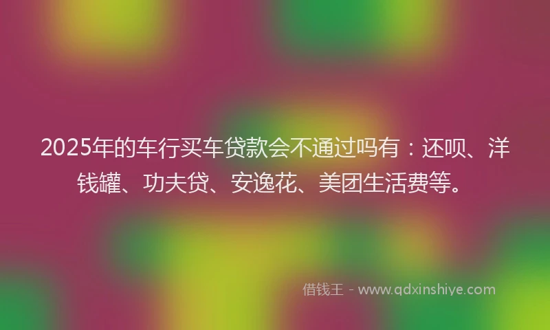 2025年的车行买车贷款会不通过吗有：还呗、洋钱罐、功夫贷、安逸花、美团生活费等。