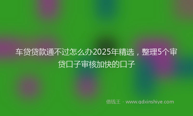 车贷贷款通不过怎么办2025年精选，整理5个审贷口子审核加快的口子