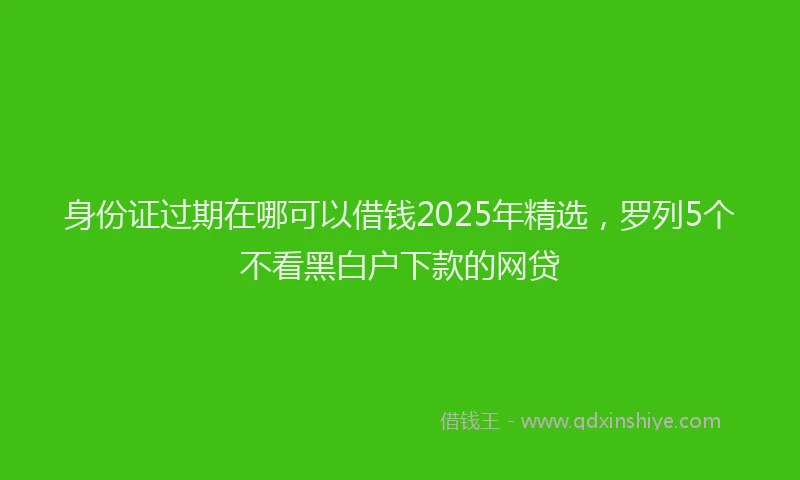 身份证过期在哪可以借钱2025年精选，罗列5个不看黑白户下款的网贷
