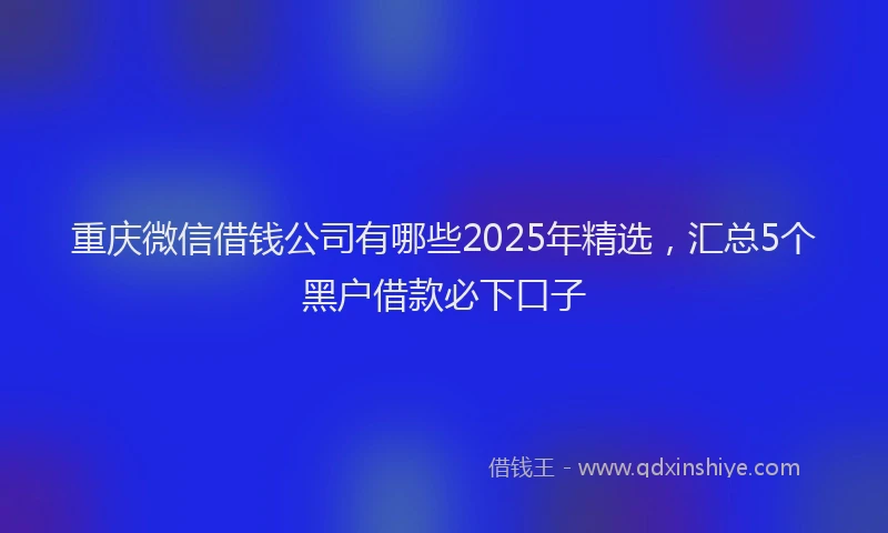 重庆微信借钱公司有哪些2025年精选，汇总5个黑户借款必下口子