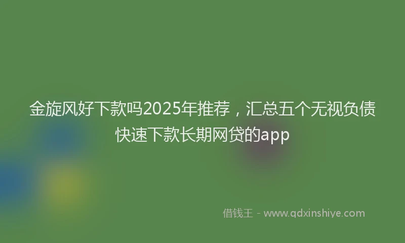 金旋风好下款吗2025年推荐，汇总五个无视负债快速下款长期网贷的app