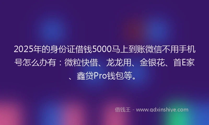 2025年的身份证借钱5000马上到账微信不用手机号怎么办有：微粒快借、龙龙用、金银花、首E家、鑫贷Pro钱包等。