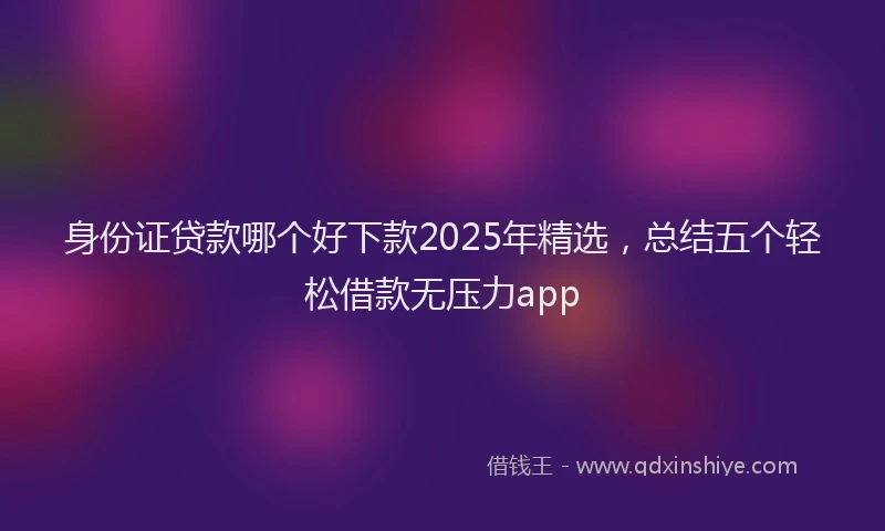身份证贷款哪个好下款2025年精选，总结五个轻松借款无压力app
