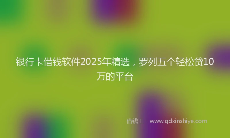 银行卡借钱软件2025年精选，罗列五个轻松贷10万的平台