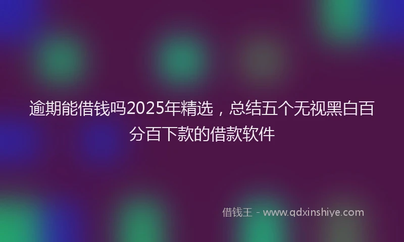逾期能借钱吗2025年精选，总结五个无视黑白百分百下款的借款软件