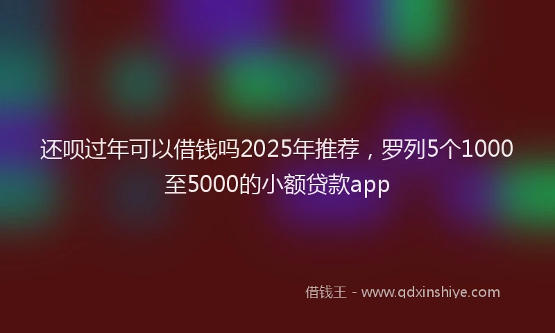 还呗过年可以借钱吗2025年推荐，罗列5个1000至5000的小额贷款app