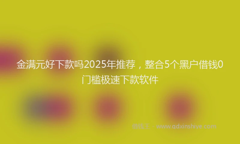 金满元好下款吗2025年推荐，整合5个黑户借钱0门槛极速下款软件