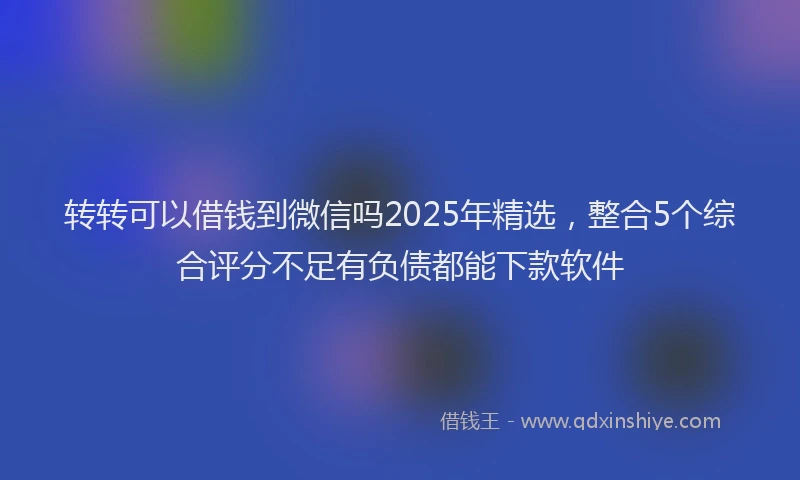 转转可以借钱到微信吗2025年精选，整合5个综合评分不足有负债都能下款软件