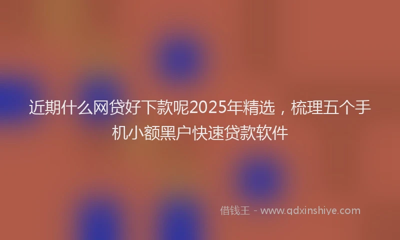 近期什么网贷好下款呢2025年精选，梳理五个手机小额黑户快速贷款软件