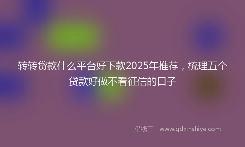 转转贷款什么平台好下款2025年推荐，梳理五个贷款好做不看征信的口子