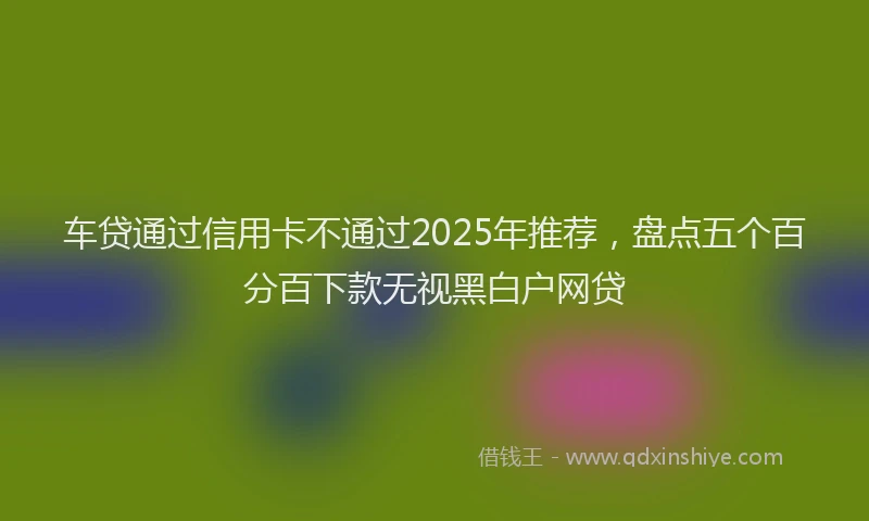 车贷通过信用卡不通过2025年推荐，盘点五个百分百下款无视黑白户网贷