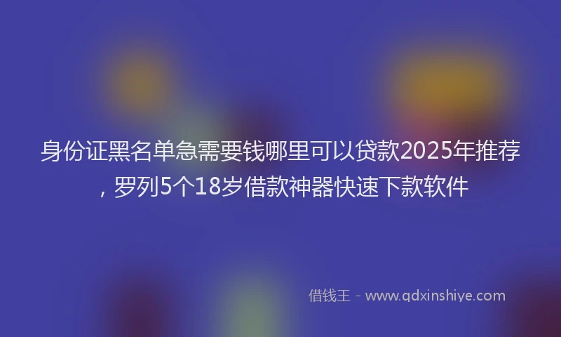 身份证黑名单急需要钱哪里可以贷款2025年推荐，罗列5个18岁借款神器快速下款软件
