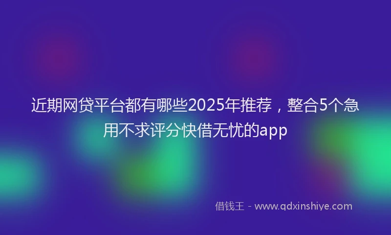 近期网贷平台都有哪些2025年推荐，整合5个急用不求评分快借无忧的app