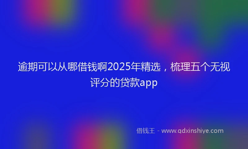 逾期可以从哪借钱啊2025年精选，梳理五个无视评分的贷款app