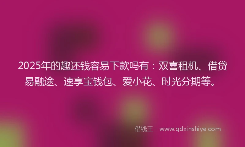 2025年的趣还钱容易下款吗有：双喜租机、借贷易融途、速享宝钱包、爱小花、时光分期等。