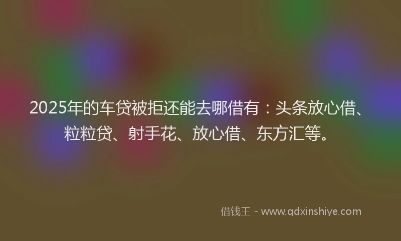 2025年的车贷被拒还能去哪借有：头条放心借、粒粒贷、射手花、放心借、东方汇等。