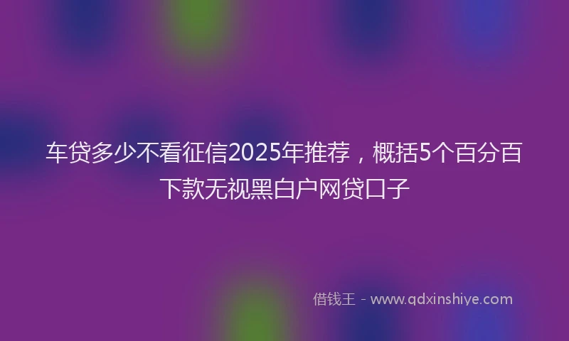 车贷多少不看征信2025年推荐，概括5个百分百下款无视黑白户网贷口子