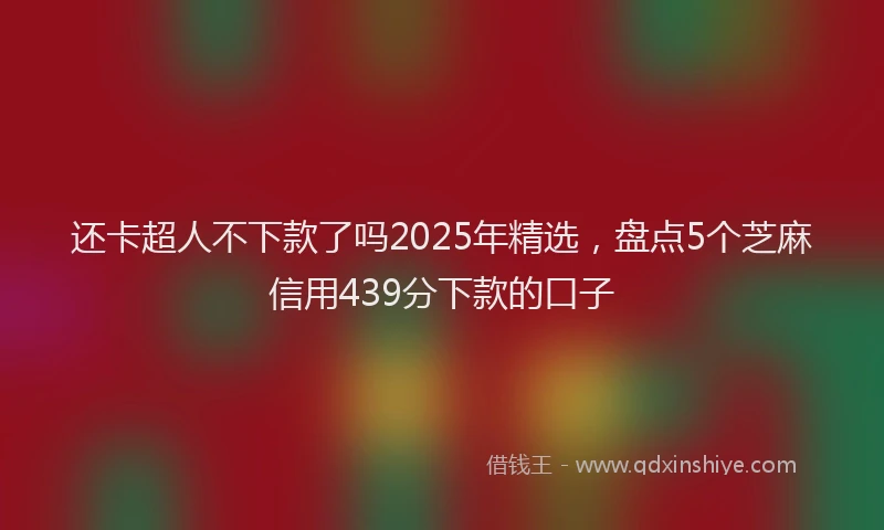 还卡超人不下款了吗2025年精选，盘点5个芝麻信用439分下款的口子
