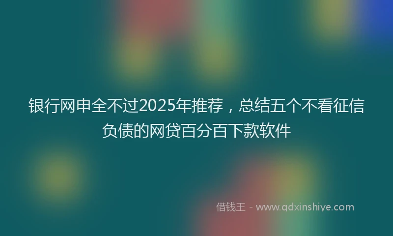 银行网申全不过2025年推荐，总结五个不看征信负债的网贷百分百下款软件