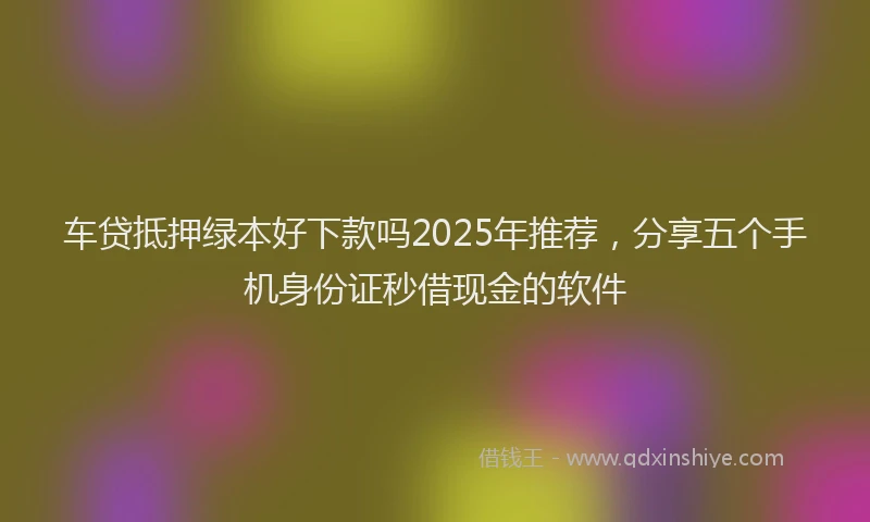 车贷抵押绿本好下款吗2025年推荐，分享五个手机身份证秒借现金的软件