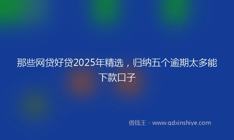 那些网贷好贷2025年精选，归纳五个逾期太多能下款口子
