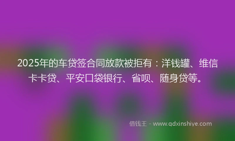 2025年的车贷签合同放款被拒有：洋钱罐、维信卡卡贷、平安口袋银行、省呗、随身贷等。