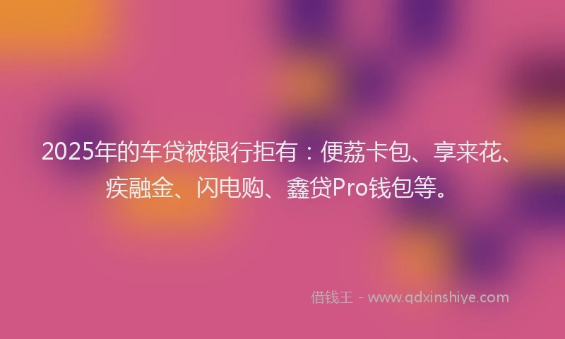 2025年的车贷被银行拒有：便荔卡包、享来花、疾融金、闪电购、鑫贷Pro钱包等。
