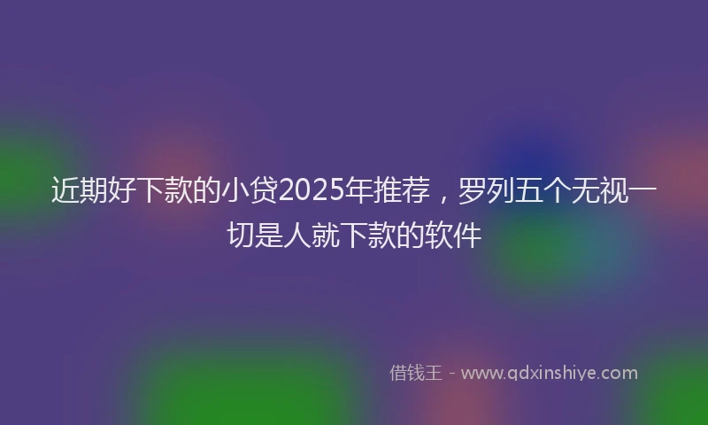 近期好下款的小贷2025年推荐，罗列五个无视一切是人就下款的软件