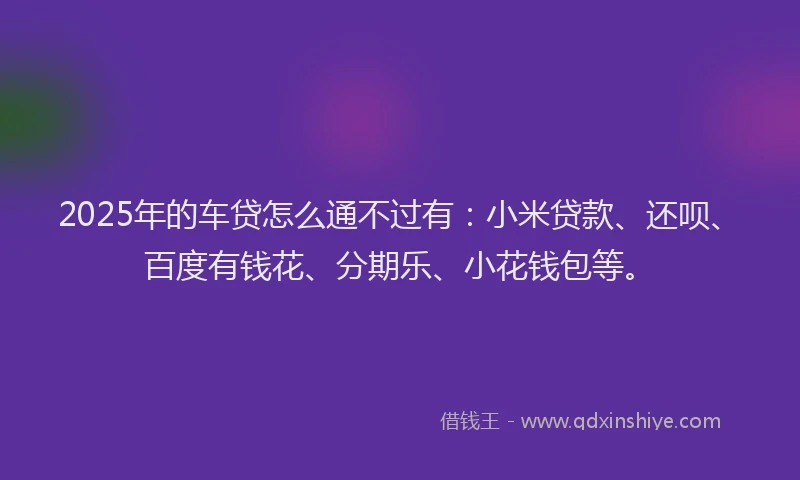 2025年的车贷怎么通不过有：小米贷款、还呗、百度有钱花、分期乐、小花钱包等。