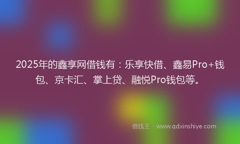 2025年的鑫享网借钱有：乐享快借、鑫易Pro+钱包、京卡汇、掌上贷、融悦Pro钱包等。
