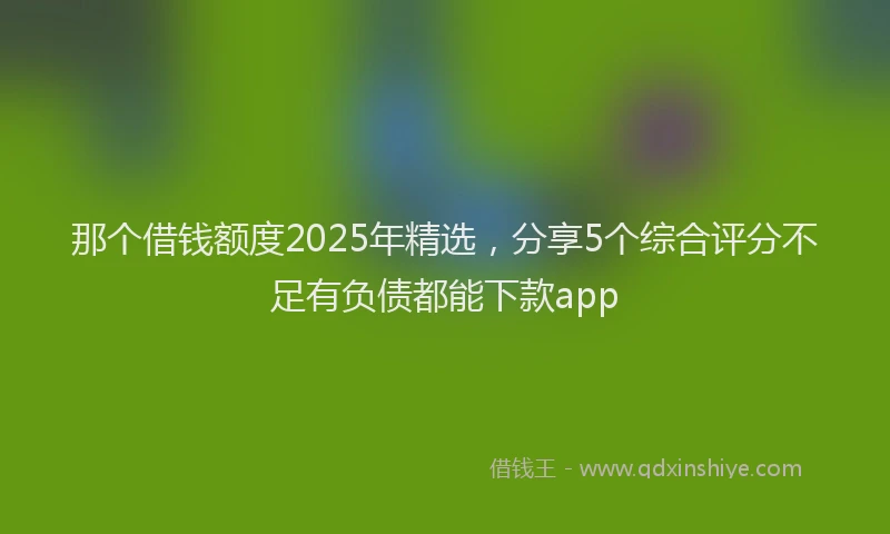 那个借钱额度2025年精选，分享5个综合评分不足有负债都能下款app