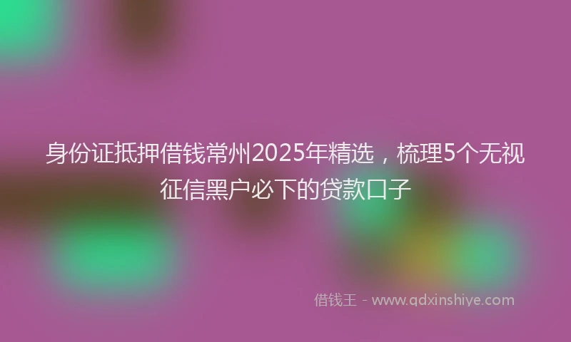 身份证抵押借钱常州2025年精选，梳理5个无视征信黑户必下的贷款口子