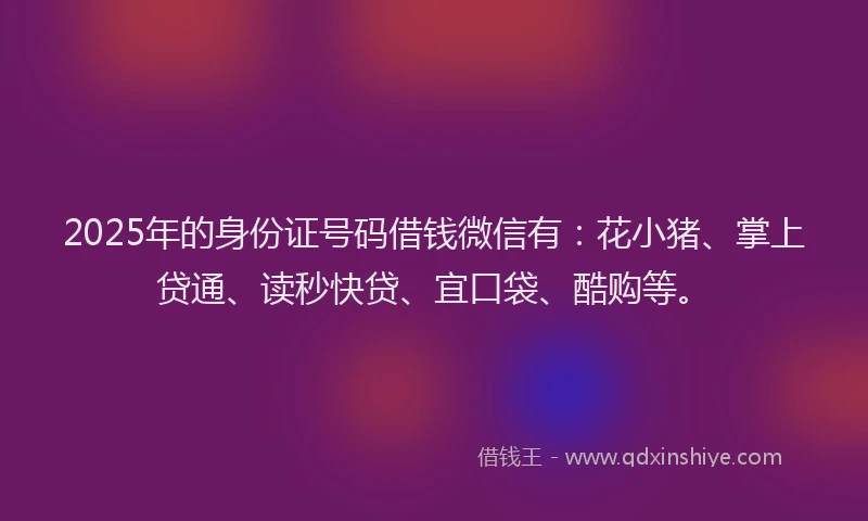 2025年的身份证号码借钱微信有：花小猪、掌上贷通、读秒快贷、宜口袋、酷购等。