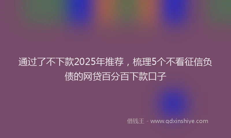 通过了不下款2025年推荐，梳理5个不看征信负债的网贷百分百下款口子