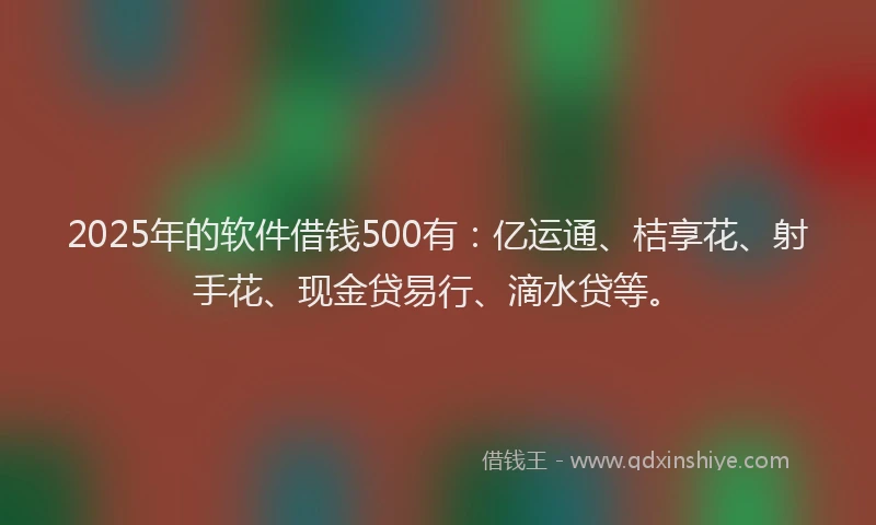 2025年的软件借钱500有：亿运通、桔享花、射手花、现金贷易行、滴水贷等。