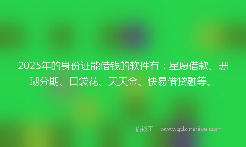 2025年的身份证能借钱的软件有：星愿借款、珊瑚分期、口袋花、天天金、快易借贷融等。