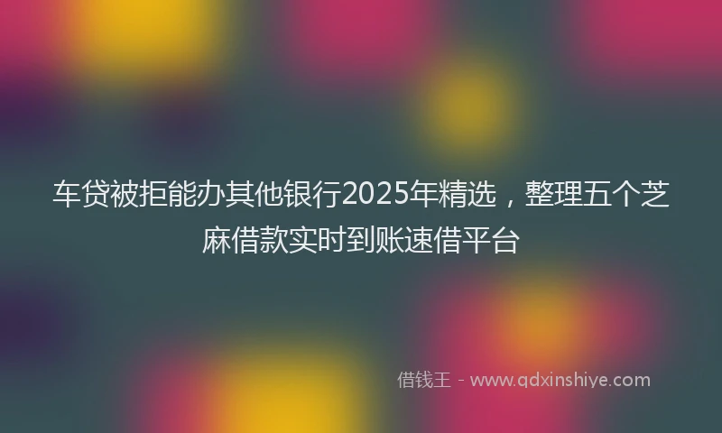 车贷被拒能办其他银行2025年精选，整理五个芝麻借款实时到账速借平台
